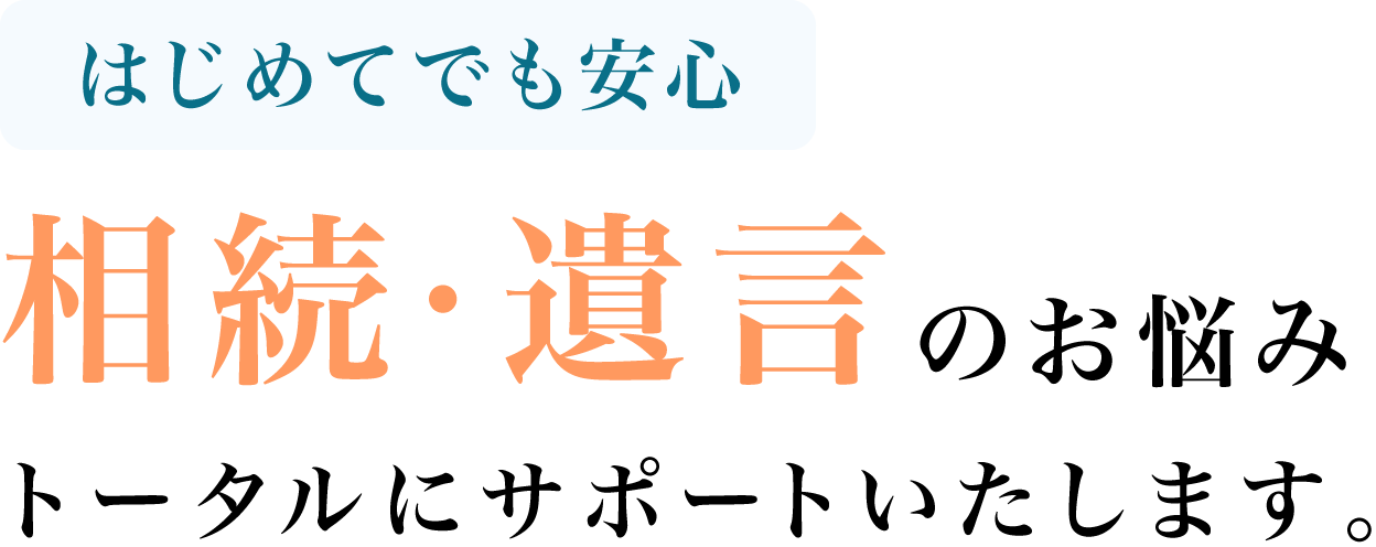 はじめてでも安心 相続・遺言のお悩みトータルにサポートいたします。